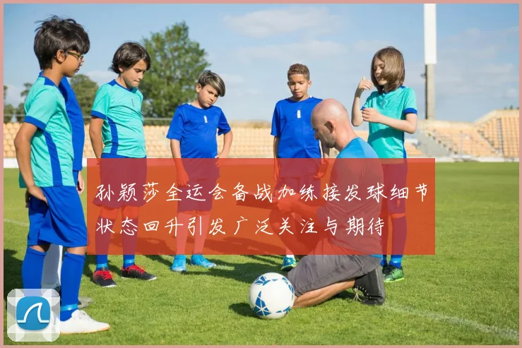孙颖莎全运会备战加练接发球细节状态回升引发广泛关注与期待