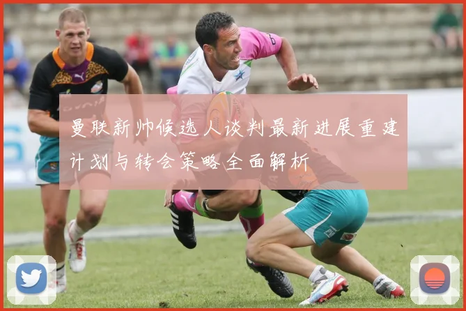 曼联新帅候选人谈判最新进展重建计划与转会策略全面解析