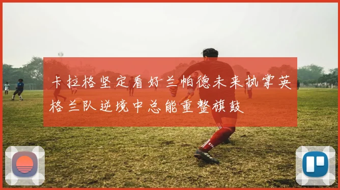卡拉格坚定看好兰帕德未来执掌英格兰队逆境中总能重整旗鼓