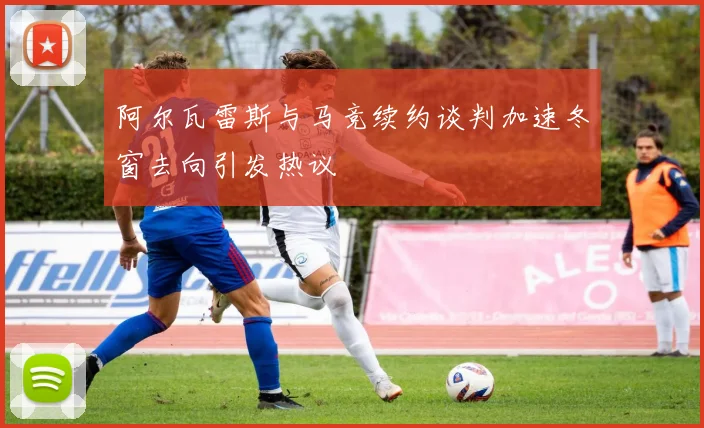 阿尔瓦雷斯与马竞续约谈判加速冬窗去向引发热议