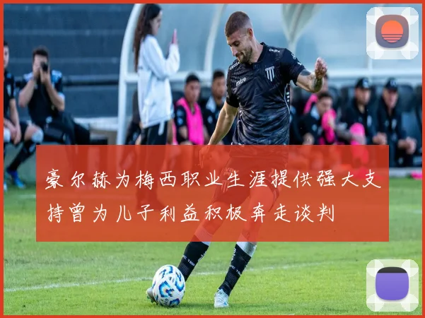 豪尔赫为梅西职业生涯提供强大支持曾为儿子利益积极奔走谈判