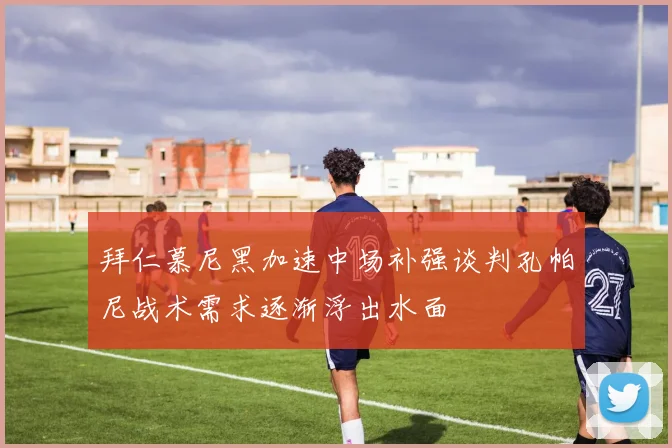 拜仁慕尼黑加速中场补强谈判孔帕尼战术需求逐渐浮出水面