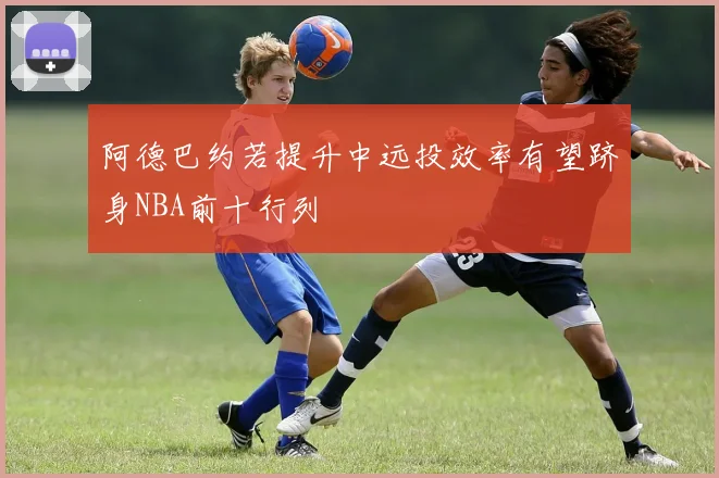 阿德巴约若提升中远投效率有望跻身NBA前十行列
