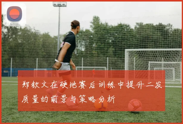郑钦文在硬地赛后训练中提升二发质量的前景与策略分析