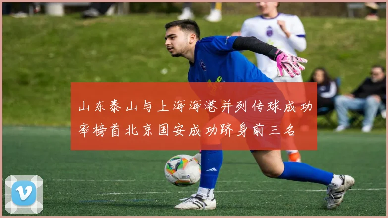 山东泰山与上海海港并列传球成功率榜首北京国安成功跻身前三名